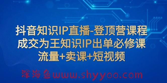 抖音知识IP直播-登顶营课程：成交为王知识IP出单必修课 流量+卖课+短视频_深海鱼课堂-深海鱼