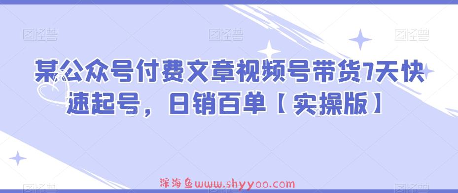 某公众号付费文章视频号带货7天快速起号，日销百单【实操版】_深海鱼课堂-深海鱼