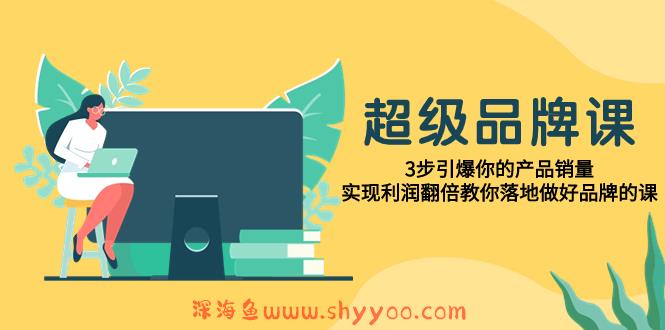 （7778期）超级/品牌课，3步引爆你的产品销量，实现利润翻倍教你落地做好品牌的课_深海鱼课堂-深海鱼
