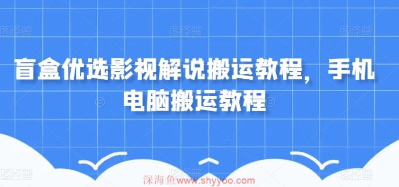 盲盒优选影视解说搬运教程，手机电脑搬运教程_深海鱼课堂-深海鱼