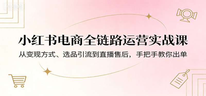 小红书电商全链路运营实战课：从变现方式、选品引流到直播售后，手把手教你出单-深海鱼